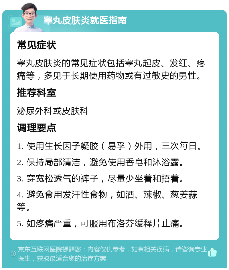 睾丸皮肤炎就医指南 常见症状 睾丸皮肤炎的常见症状包括睾丸起皮、发红、疼痛等，多见于长期使用药物或有过敏史的男性。 推荐科室 泌尿外科或皮肤科 调理要点 1. 使用生长因子凝胶（易孚）外用，三次每日。 2. 保持局部清洁，避免使用香皂和沐浴露。 3. 穿宽松透气的裤子，尽量少坐着和捂着。 4. 避免食用发汗性食物，如酒、辣椒、葱姜蒜等。 5. 如疼痛严重，可服用布洛芬缓释片止痛。