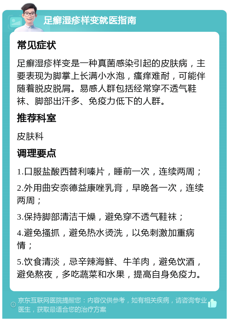 足癣湿疹样变就医指南 常见症状 足癣湿疹样变是一种真菌感染引起的皮肤病，主要表现为脚掌上长满小水泡，瘙痒难耐，可能伴随着脱皮脱屑。易感人群包括经常穿不透气鞋袜、脚部出汗多、免疫力低下的人群。 推荐科室 皮肤科 调理要点 1.口服盐酸西替利嗪片，睡前一次，连续两周； 2.外用曲安奈德益康唑乳膏，早晚各一次，连续两周； 3.保持脚部清洁干燥，避免穿不透气鞋袜； 4.避免搔抓，避免热水烫洗，以免刺激加重病情； 5.饮食清淡，忌辛辣海鲜、牛羊肉，避免饮酒，避免熬夜，多吃蔬菜和水果，提高自身免疫力。