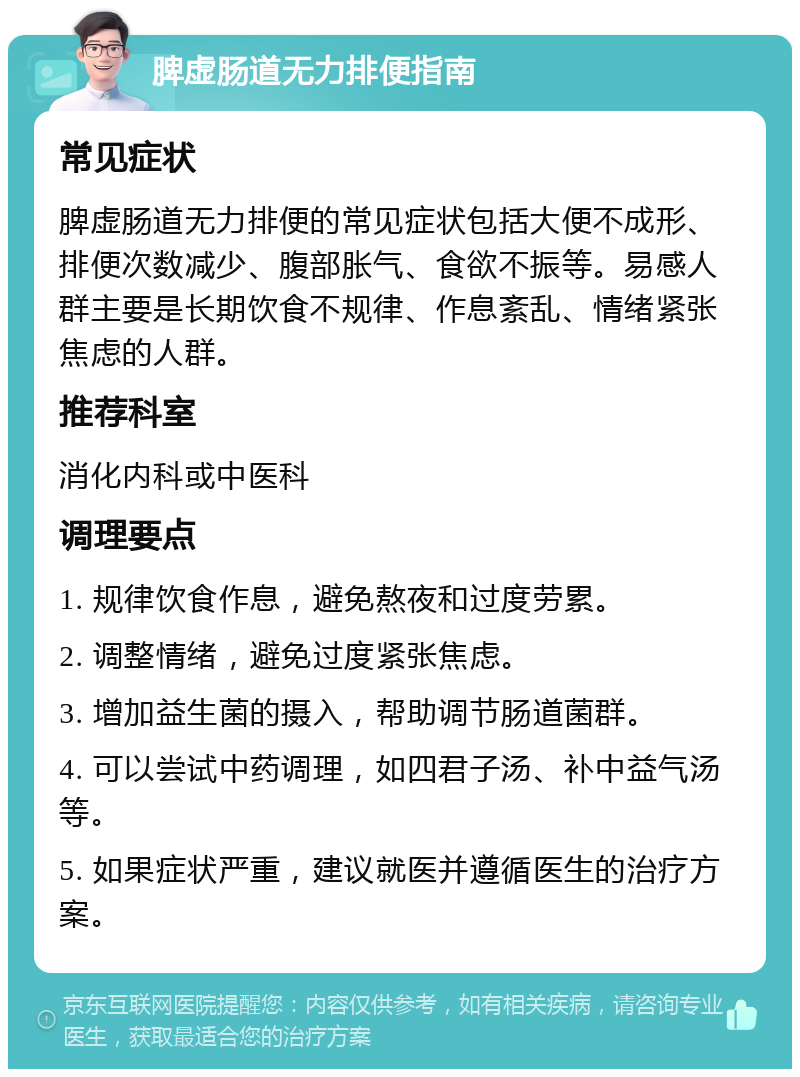 脾虚肠道无力排便指南 常见症状 脾虚肠道无力排便的常见症状包括大便不成形、排便次数减少、腹部胀气、食欲不振等。易感人群主要是长期饮食不规律、作息紊乱、情绪紧张焦虑的人群。 推荐科室 消化内科或中医科 调理要点 1. 规律饮食作息，避免熬夜和过度劳累。 2. 调整情绪，避免过度紧张焦虑。 3. 增加益生菌的摄入，帮助调节肠道菌群。 4. 可以尝试中药调理，如四君子汤、补中益气汤等。 5. 如果症状严重，建议就医并遵循医生的治疗方案。