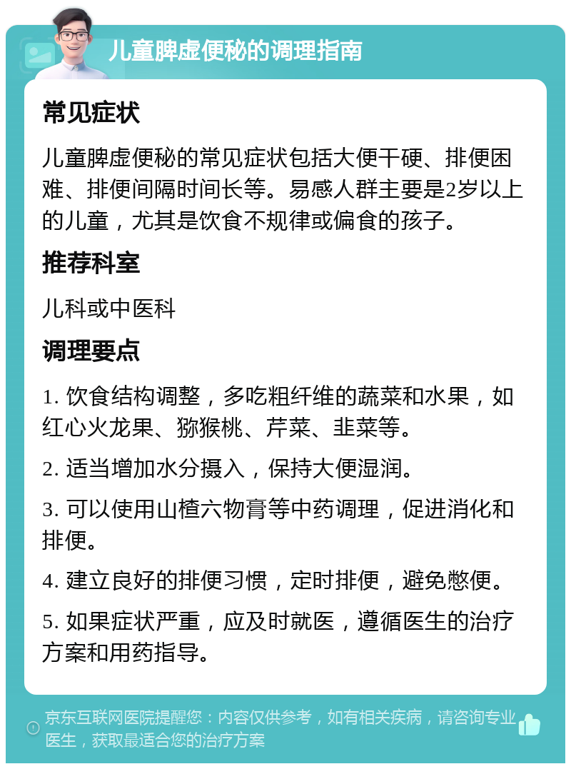 儿童脾虚便秘的调理指南 常见症状 儿童脾虚便秘的常见症状包括大便干硬、排便困难、排便间隔时间长等。易感人群主要是2岁以上的儿童，尤其是饮食不规律或偏食的孩子。 推荐科室 儿科或中医科 调理要点 1. 饮食结构调整，多吃粗纤维的蔬菜和水果，如红心火龙果、猕猴桃、芹菜、韭菜等。 2. 适当增加水分摄入，保持大便湿润。 3. 可以使用山楂六物膏等中药调理，促进消化和排便。 4. 建立良好的排便习惯，定时排便，避免憋便。 5. 如果症状严重，应及时就医，遵循医生的治疗方案和用药指导。