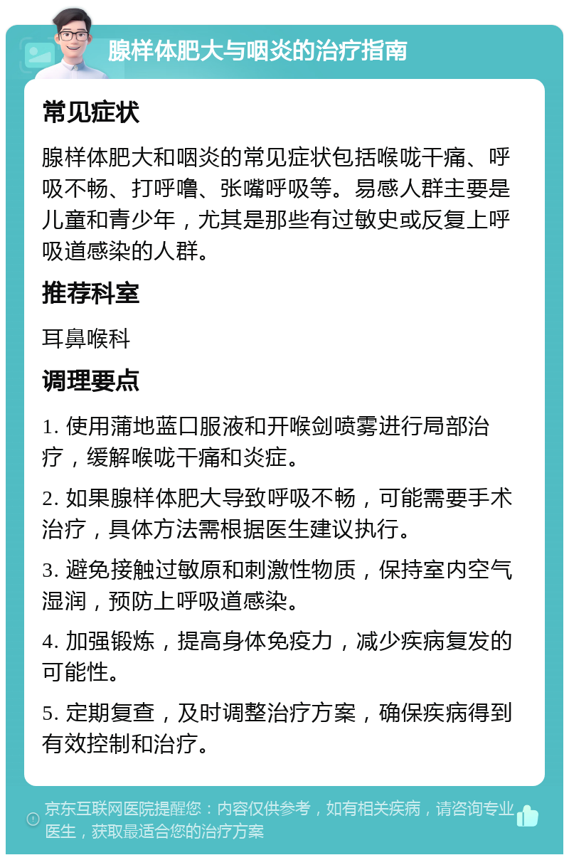 腺样体肥大与咽炎的治疗指南 常见症状 腺样体肥大和咽炎的常见症状包括喉咙干痛、呼吸不畅、打呼噜、张嘴呼吸等。易感人群主要是儿童和青少年，尤其是那些有过敏史或反复上呼吸道感染的人群。 推荐科室 耳鼻喉科 调理要点 1. 使用蒲地蓝口服液和开喉剑喷雾进行局部治疗，缓解喉咙干痛和炎症。 2. 如果腺样体肥大导致呼吸不畅，可能需要手术治疗，具体方法需根据医生建议执行。 3. 避免接触过敏原和刺激性物质，保持室内空气湿润，预防上呼吸道感染。 4. 加强锻炼，提高身体免疫力，减少疾病复发的可能性。 5. 定期复查，及时调整治疗方案，确保疾病得到有效控制和治疗。