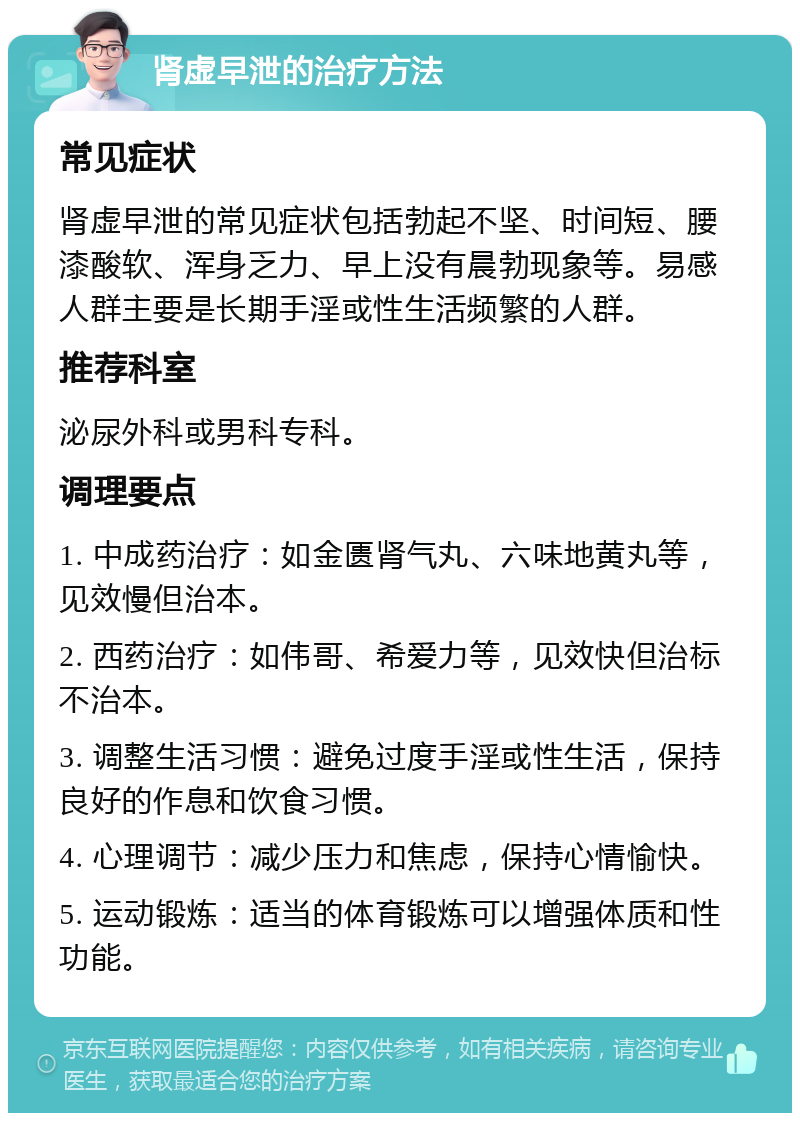 肾虚早泄的治疗方法 常见症状 肾虚早泄的常见症状包括勃起不坚、时间短、腰漆酸软、浑身乏力、早上没有晨勃现象等。易感人群主要是长期手淫或性生活频繁的人群。 推荐科室 泌尿外科或男科专科。 调理要点 1. 中成药治疗：如金匮肾气丸、六味地黄丸等，见效慢但治本。 2. 西药治疗：如伟哥、希爱力等，见效快但治标不治本。 3. 调整生活习惯：避免过度手淫或性生活，保持良好的作息和饮食习惯。 4. 心理调节：减少压力和焦虑，保持心情愉快。 5. 运动锻炼：适当的体育锻炼可以增强体质和性功能。