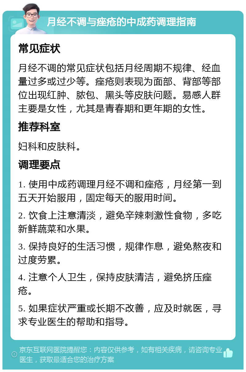 月经不调与痤疮的中成药调理指南 常见症状 月经不调的常见症状包括月经周期不规律、经血量过多或过少等。痤疮则表现为面部、背部等部位出现红肿、脓包、黑头等皮肤问题。易感人群主要是女性，尤其是青春期和更年期的女性。 推荐科室 妇科和皮肤科。 调理要点 1. 使用中成药调理月经不调和痤疮，月经第一到五天开始服用，固定每天的服用时间。 2. 饮食上注意清淡，避免辛辣刺激性食物，多吃新鲜蔬菜和水果。 3. 保持良好的生活习惯，规律作息，避免熬夜和过度劳累。 4. 注意个人卫生，保持皮肤清洁，避免挤压痤疮。 5. 如果症状严重或长期不改善，应及时就医，寻求专业医生的帮助和指导。