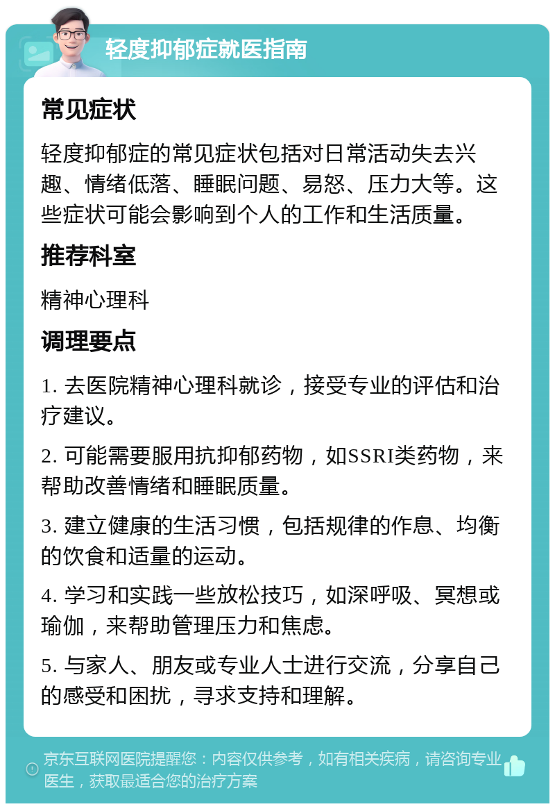 轻度抑郁症就医指南 常见症状 轻度抑郁症的常见症状包括对日常活动失去兴趣、情绪低落、睡眠问题、易怒、压力大等。这些症状可能会影响到个人的工作和生活质量。 推荐科室 精神心理科 调理要点 1. 去医院精神心理科就诊，接受专业的评估和治疗建议。 2. 可能需要服用抗抑郁药物，如SSRI类药物，来帮助改善情绪和睡眠质量。 3. 建立健康的生活习惯，包括规律的作息、均衡的饮食和适量的运动。 4. 学习和实践一些放松技巧，如深呼吸、冥想或瑜伽，来帮助管理压力和焦虑。 5. 与家人、朋友或专业人士进行交流，分享自己的感受和困扰，寻求支持和理解。