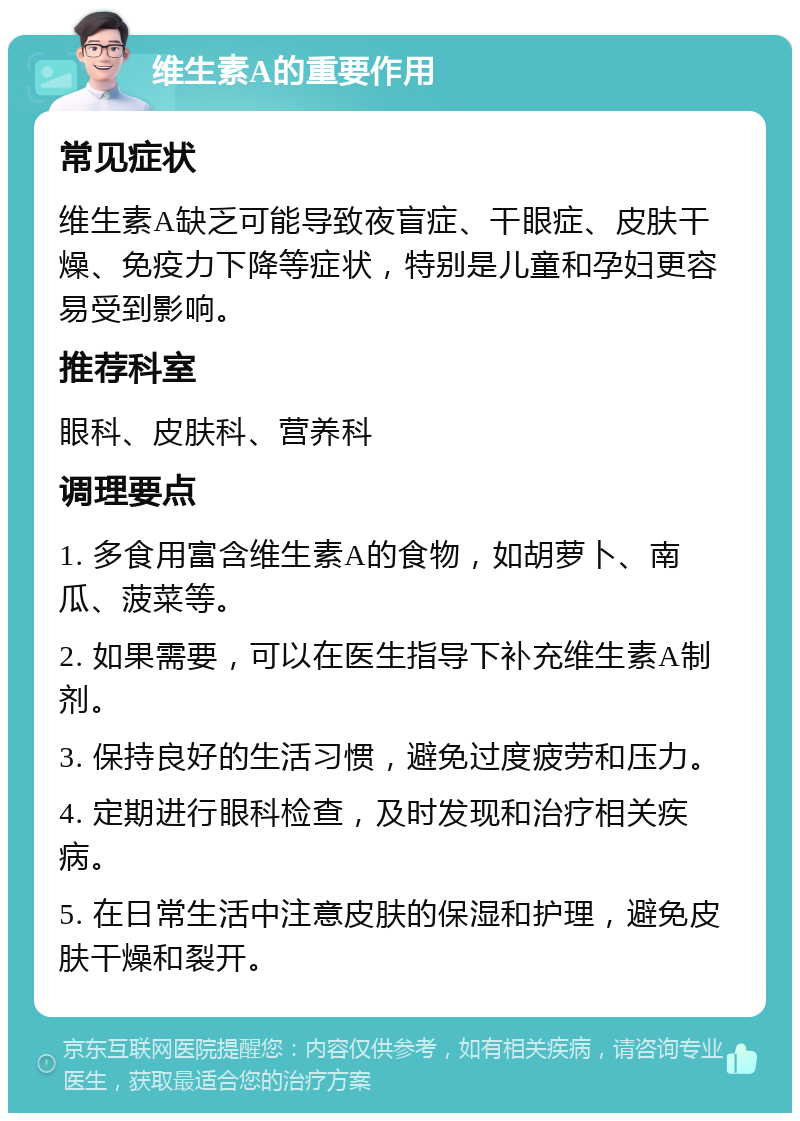 维生素A的重要作用 常见症状 维生素A缺乏可能导致夜盲症、干眼症、皮肤干燥、免疫力下降等症状，特别是儿童和孕妇更容易受到影响。 推荐科室 眼科、皮肤科、营养科 调理要点 1. 多食用富含维生素A的食物，如胡萝卜、南瓜、菠菜等。 2. 如果需要，可以在医生指导下补充维生素A制剂。 3. 保持良好的生活习惯，避免过度疲劳和压力。 4. 定期进行眼科检查，及时发现和治疗相关疾病。 5. 在日常生活中注意皮肤的保湿和护理，避免皮肤干燥和裂开。