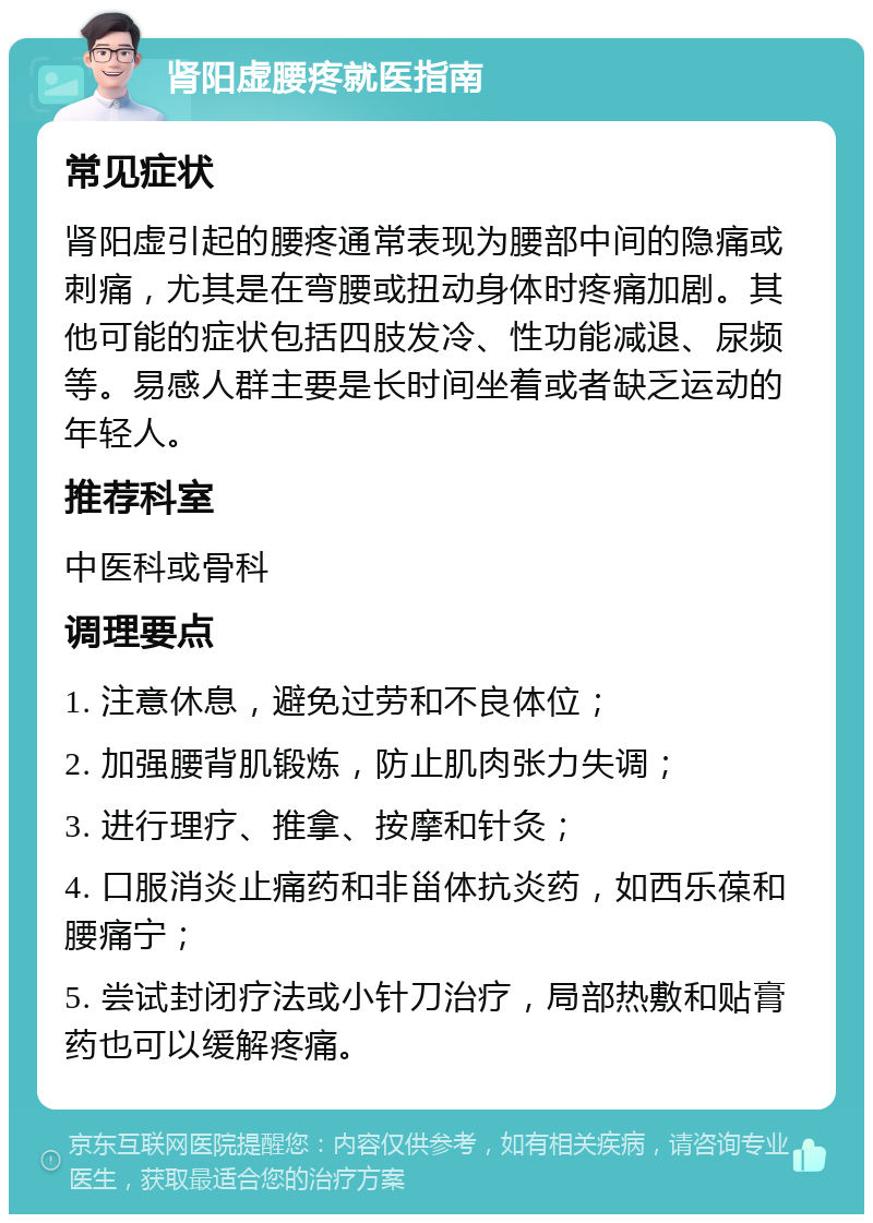 肾阳虚腰疼就医指南 常见症状 肾阳虚引起的腰疼通常表现为腰部中间的隐痛或刺痛，尤其是在弯腰或扭动身体时疼痛加剧。其他可能的症状包括四肢发冷、性功能减退、尿频等。易感人群主要是长时间坐着或者缺乏运动的年轻人。 推荐科室 中医科或骨科 调理要点 1. 注意休息，避免过劳和不良体位； 2. 加强腰背肌锻炼，防止肌肉张力失调； 3. 进行理疗、推拿、按摩和针灸； 4. 口服消炎止痛药和非甾体抗炎药，如西乐葆和腰痛宁； 5. 尝试封闭疗法或小针刀治疗，局部热敷和贴膏药也可以缓解疼痛。