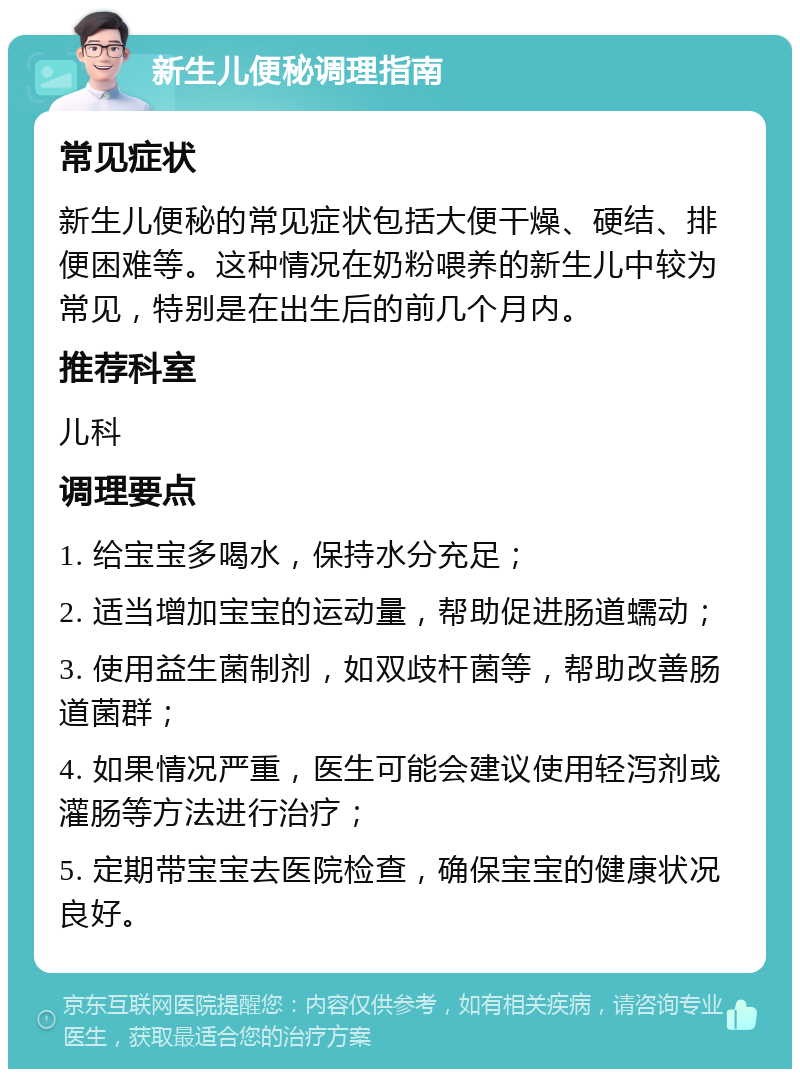 新生儿便秘调理指南 常见症状 新生儿便秘的常见症状包括大便干燥、硬结、排便困难等。这种情况在奶粉喂养的新生儿中较为常见，特别是在出生后的前几个月内。 推荐科室 儿科 调理要点 1. 给宝宝多喝水，保持水分充足； 2. 适当增加宝宝的运动量，帮助促进肠道蠕动； 3. 使用益生菌制剂，如双歧杆菌等，帮助改善肠道菌群； 4. 如果情况严重，医生可能会建议使用轻泻剂或灌肠等方法进行治疗； 5. 定期带宝宝去医院检查，确保宝宝的健康状况良好。