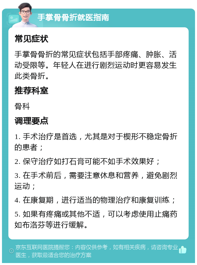 手掌骨骨折就医指南 常见症状 手掌骨骨折的常见症状包括手部疼痛、肿胀、活动受限等。年轻人在进行剧烈运动时更容易发生此类骨折。 推荐科室 骨科 调理要点 1. 手术治疗是首选，尤其是对于楔形不稳定骨折的患者； 2. 保守治疗如打石膏可能不如手术效果好； 3. 在手术前后，需要注意休息和营养，避免剧烈运动； 4. 在康复期，进行适当的物理治疗和康复训练； 5. 如果有疼痛或其他不适，可以考虑使用止痛药如布洛芬等进行缓解。