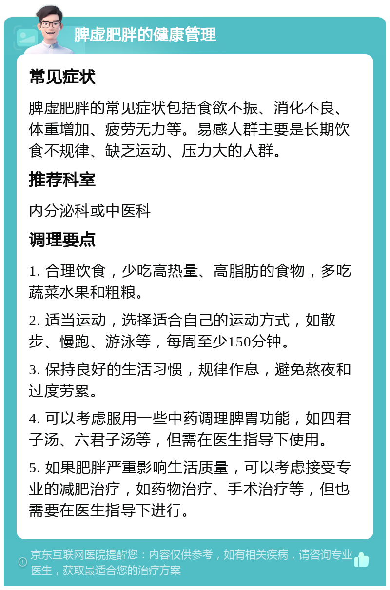 脾虚肥胖的健康管理 常见症状 脾虚肥胖的常见症状包括食欲不振、消化不良、体重增加、疲劳无力等。易感人群主要是长期饮食不规律、缺乏运动、压力大的人群。 推荐科室 内分泌科或中医科 调理要点 1. 合理饮食，少吃高热量、高脂肪的食物，多吃蔬菜水果和粗粮。 2. 适当运动，选择适合自己的运动方式，如散步、慢跑、游泳等，每周至少150分钟。 3. 保持良好的生活习惯，规律作息，避免熬夜和过度劳累。 4. 可以考虑服用一些中药调理脾胃功能，如四君子汤、六君子汤等，但需在医生指导下使用。 5. 如果肥胖严重影响生活质量，可以考虑接受专业的减肥治疗，如药物治疗、手术治疗等，但也需要在医生指导下进行。