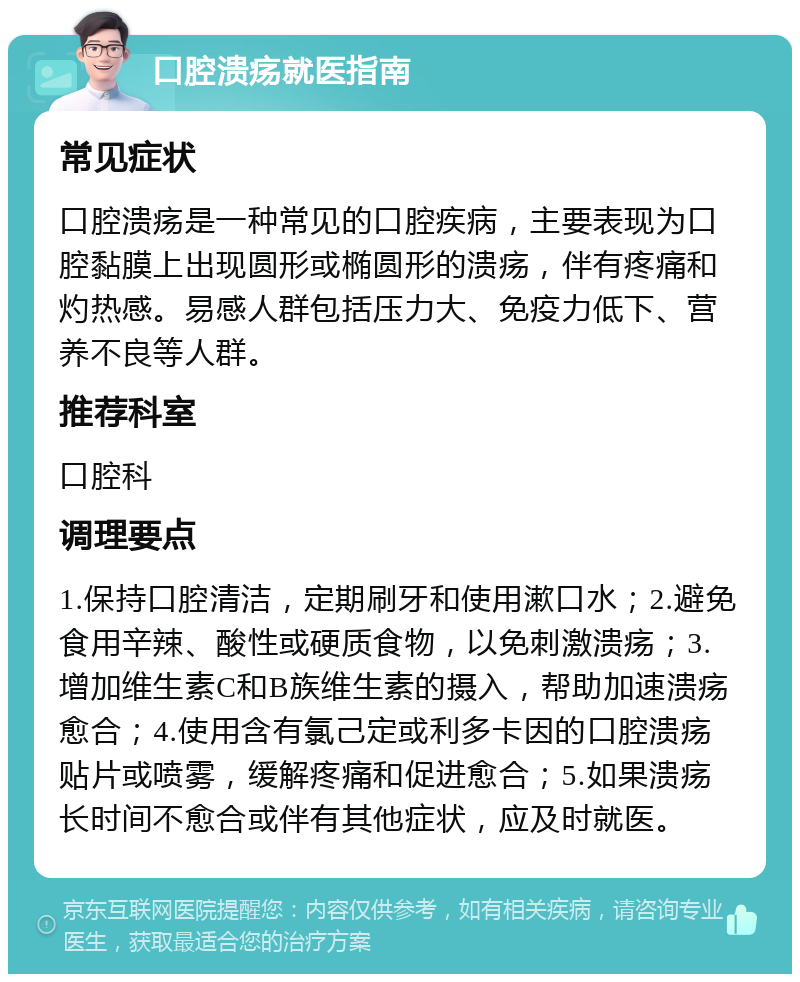 口腔溃疡就医指南 常见症状 口腔溃疡是一种常见的口腔疾病，主要表现为口腔黏膜上出现圆形或椭圆形的溃疡，伴有疼痛和灼热感。易感人群包括压力大、免疫力低下、营养不良等人群。 推荐科室 口腔科 调理要点 1.保持口腔清洁，定期刷牙和使用漱口水；2.避免食用辛辣、酸性或硬质食物，以免刺激溃疡；3.增加维生素C和B族维生素的摄入，帮助加速溃疡愈合；4.使用含有氯己定或利多卡因的口腔溃疡贴片或喷雾，缓解疼痛和促进愈合；5.如果溃疡长时间不愈合或伴有其他症状，应及时就医。