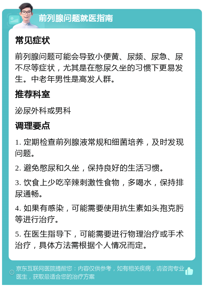 前列腺问题就医指南 常见症状 前列腺问题可能会导致小便黄、尿频、尿急、尿不尽等症状，尤其是在憋尿久坐的习惯下更易发生。中老年男性是高发人群。 推荐科室 泌尿外科或男科 调理要点 1. 定期检查前列腺液常规和细菌培养，及时发现问题。 2. 避免憋尿和久坐，保持良好的生活习惯。 3. 饮食上少吃辛辣刺激性食物，多喝水，保持排尿通畅。 4. 如果有感染，可能需要使用抗生素如头孢克肟等进行治疗。 5. 在医生指导下，可能需要进行物理治疗或手术治疗，具体方法需根据个人情况而定。