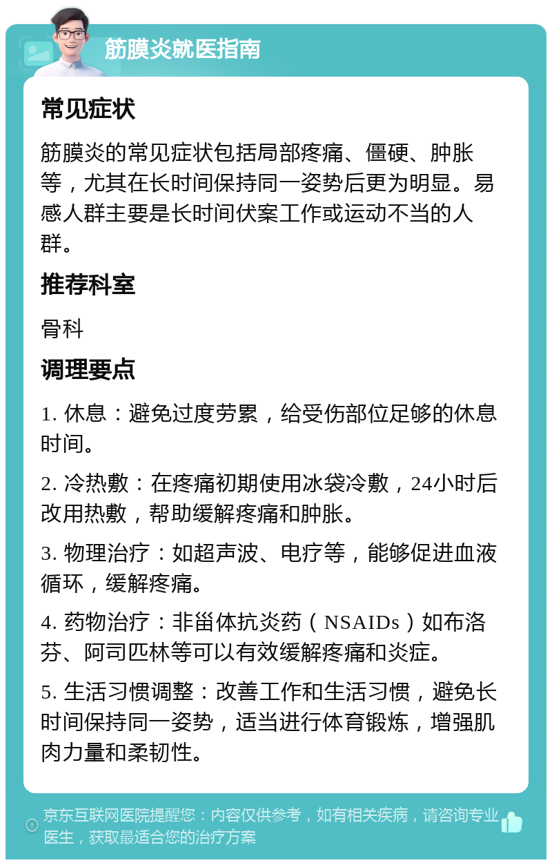 筋膜炎就医指南 常见症状 筋膜炎的常见症状包括局部疼痛、僵硬、肿胀等，尤其在长时间保持同一姿势后更为明显。易感人群主要是长时间伏案工作或运动不当的人群。 推荐科室 骨科 调理要点 1. 休息：避免过度劳累，给受伤部位足够的休息时间。 2. 冷热敷：在疼痛初期使用冰袋冷敷，24小时后改用热敷，帮助缓解疼痛和肿胀。 3. 物理治疗：如超声波、电疗等，能够促进血液循环，缓解疼痛。 4. 药物治疗：非甾体抗炎药（NSAIDs）如布洛芬、阿司匹林等可以有效缓解疼痛和炎症。 5. 生活习惯调整：改善工作和生活习惯，避免长时间保持同一姿势，适当进行体育锻炼，增强肌肉力量和柔韧性。