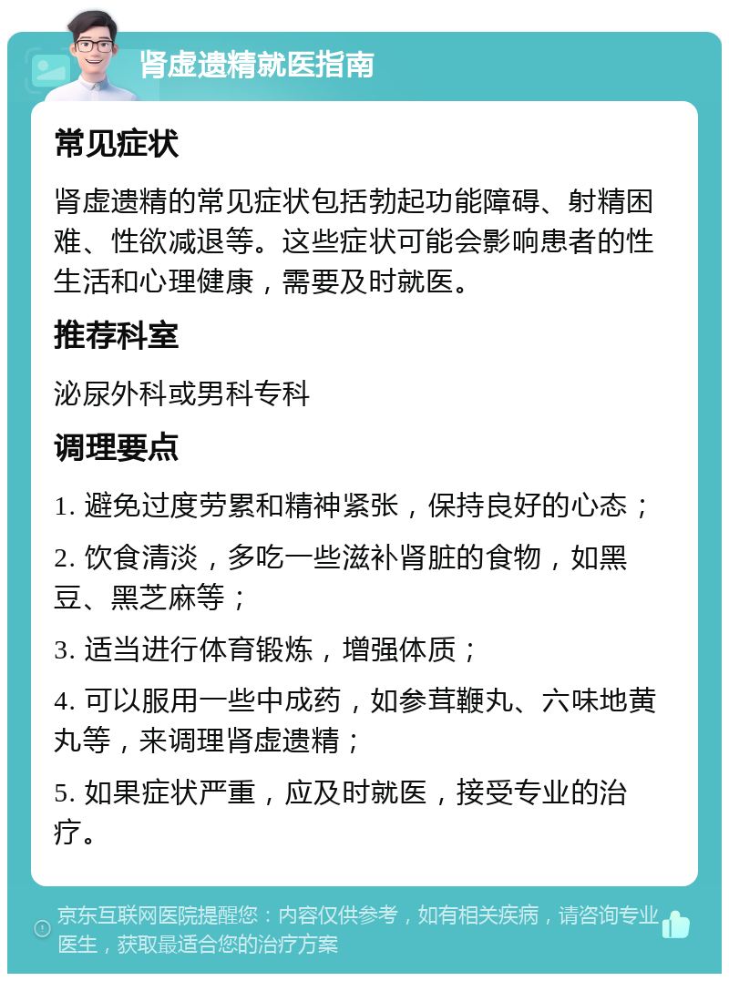 肾虚遗精就医指南 常见症状 肾虚遗精的常见症状包括勃起功能障碍、射精困难、性欲减退等。这些症状可能会影响患者的性生活和心理健康，需要及时就医。 推荐科室 泌尿外科或男科专科 调理要点 1. 避免过度劳累和精神紧张，保持良好的心态； 2. 饮食清淡，多吃一些滋补肾脏的食物，如黑豆、黑芝麻等； 3. 适当进行体育锻炼，增强体质； 4. 可以服用一些中成药，如参茸鞭丸、六味地黄丸等，来调理肾虚遗精； 5. 如果症状严重，应及时就医，接受专业的治疗。