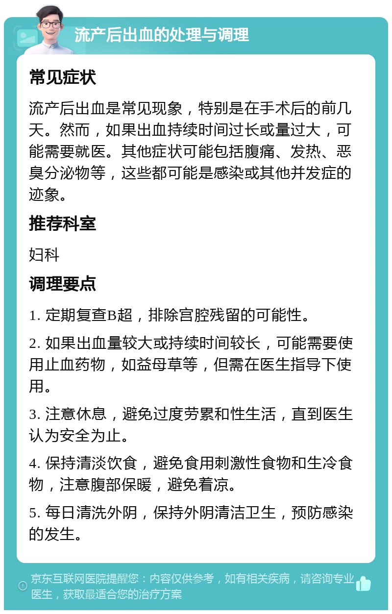 流产后出血的处理与调理 常见症状 流产后出血是常见现象，特别是在手术后的前几天。然而，如果出血持续时间过长或量过大，可能需要就医。其他症状可能包括腹痛、发热、恶臭分泌物等，这些都可能是感染或其他并发症的迹象。 推荐科室 妇科 调理要点 1. 定期复查B超，排除宫腔残留的可能性。 2. 如果出血量较大或持续时间较长，可能需要使用止血药物，如益母草等，但需在医生指导下使用。 3. 注意休息，避免过度劳累和性生活，直到医生认为安全为止。 4. 保持清淡饮食，避免食用刺激性食物和生冷食物，注意腹部保暖，避免着凉。 5. 每日清洗外阴，保持外阴清洁卫生，预防感染的发生。