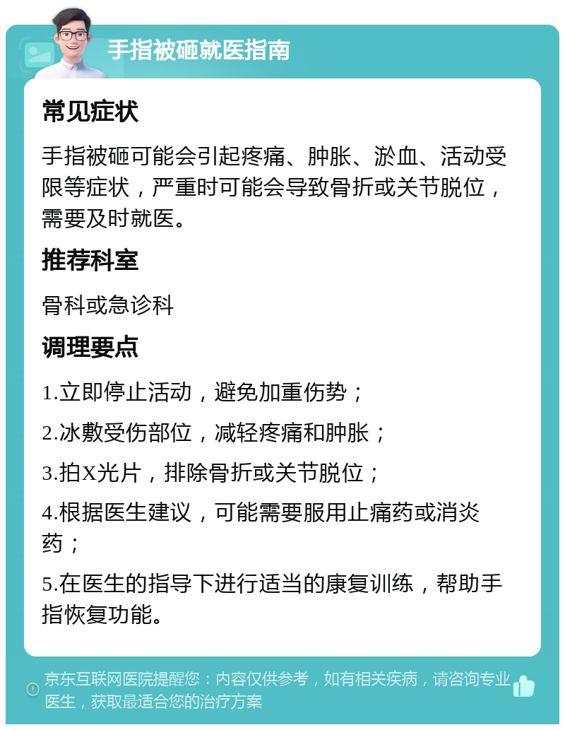 手指被砸就医指南 常见症状 手指被砸可能会引起疼痛、肿胀、淤血、活动受限等症状，严重时可能会导致骨折或关节脱位，需要及时就医。 推荐科室 骨科或急诊科 调理要点 1.立即停止活动，避免加重伤势； 2.冰敷受伤部位，减轻疼痛和肿胀； 3.拍X光片，排除骨折或关节脱位； 4.根据医生建议，可能需要服用止痛药或消炎药； 5.在医生的指导下进行适当的康复训练，帮助手指恢复功能。