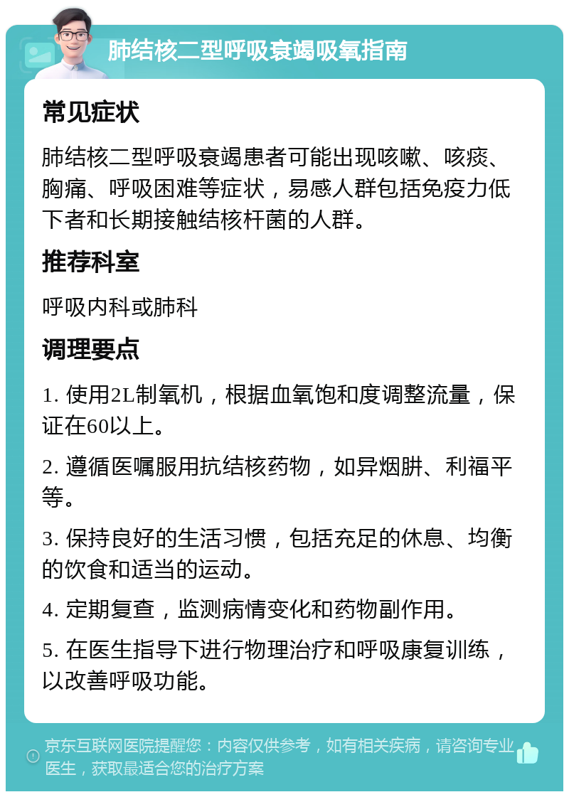 肺结核二型呼吸衰竭吸氧指南 常见症状 肺结核二型呼吸衰竭患者可能出现咳嗽、咳痰、胸痛、呼吸困难等症状，易感人群包括免疫力低下者和长期接触结核杆菌的人群。 推荐科室 呼吸内科或肺科 调理要点 1. 使用2L制氧机，根据血氧饱和度调整流量，保证在60以上。 2. 遵循医嘱服用抗结核药物，如异烟肼、利福平等。 3. 保持良好的生活习惯，包括充足的休息、均衡的饮食和适当的运动。 4. 定期复查，监测病情变化和药物副作用。 5. 在医生指导下进行物理治疗和呼吸康复训练，以改善呼吸功能。