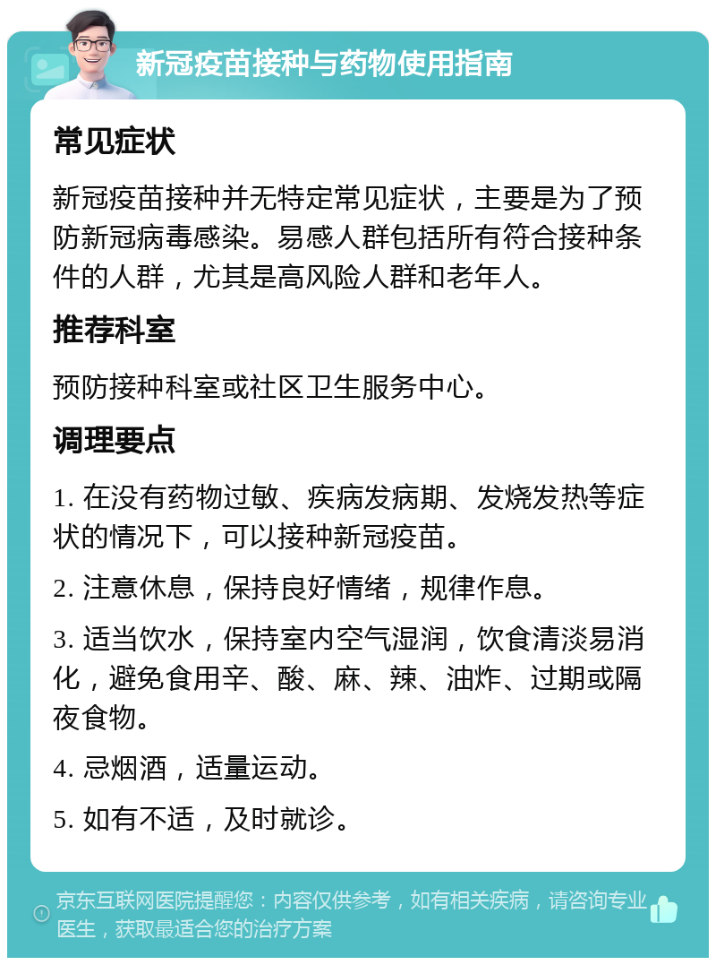 新冠疫苗接种与药物使用指南 常见症状 新冠疫苗接种并无特定常见症状，主要是为了预防新冠病毒感染。易感人群包括所有符合接种条件的人群，尤其是高风险人群和老年人。 推荐科室 预防接种科室或社区卫生服务中心。 调理要点 1. 在没有药物过敏、疾病发病期、发烧发热等症状的情况下，可以接种新冠疫苗。 2. 注意休息，保持良好情绪，规律作息。 3. 适当饮水，保持室内空气湿润，饮食清淡易消化，避免食用辛、酸、麻、辣、油炸、过期或隔夜食物。 4. 忌烟酒，适量运动。 5. 如有不适，及时就诊。