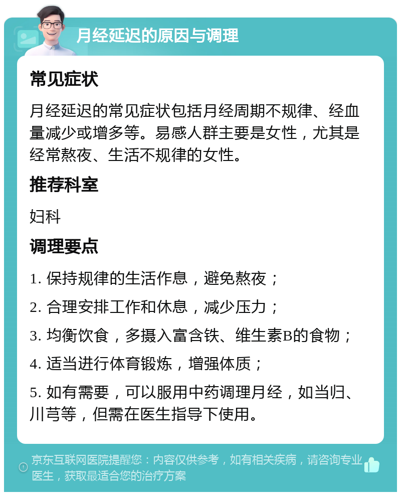 月经延迟的原因与调理 常见症状 月经延迟的常见症状包括月经周期不规律、经血量减少或增多等。易感人群主要是女性，尤其是经常熬夜、生活不规律的女性。 推荐科室 妇科 调理要点 1. 保持规律的生活作息，避免熬夜； 2. 合理安排工作和休息，减少压力； 3. 均衡饮食，多摄入富含铁、维生素B的食物； 4. 适当进行体育锻炼，增强体质； 5. 如有需要，可以服用中药调理月经，如当归、川芎等，但需在医生指导下使用。