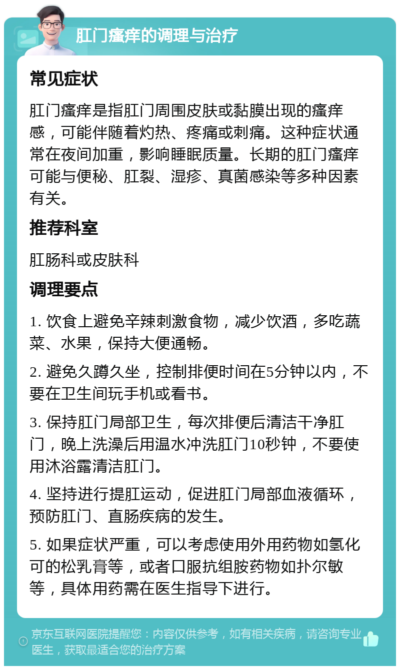 肛门瘙痒的调理与治疗 常见症状 肛门瘙痒是指肛门周围皮肤或黏膜出现的瘙痒感，可能伴随着灼热、疼痛或刺痛。这种症状通常在夜间加重，影响睡眠质量。长期的肛门瘙痒可能与便秘、肛裂、湿疹、真菌感染等多种因素有关。 推荐科室 肛肠科或皮肤科 调理要点 1. 饮食上避免辛辣刺激食物，减少饮酒，多吃蔬菜、水果，保持大便通畅。 2. 避免久蹲久坐，控制排便时间在5分钟以内，不要在卫生间玩手机或看书。 3. 保持肛门局部卫生，每次排便后清洁干净肛门，晚上洗澡后用温水冲洗肛门10秒钟，不要使用沐浴露清洁肛门。 4. 坚持进行提肛运动，促进肛门局部血液循环，预防肛门、直肠疾病的发生。 5. 如果症状严重，可以考虑使用外用药物如氢化可的松乳膏等，或者口服抗组胺药物如扑尔敏等，具体用药需在医生指导下进行。