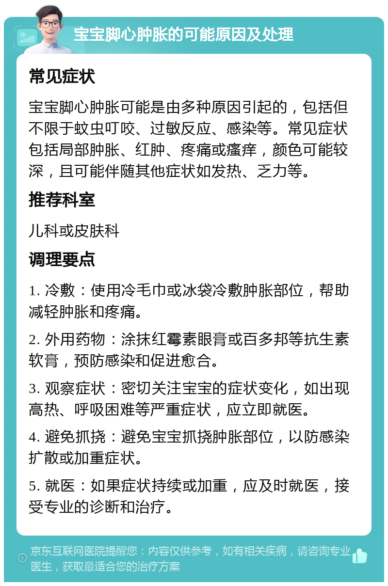 宝宝脚心肿胀的可能原因及处理 常见症状 宝宝脚心肿胀可能是由多种原因引起的，包括但不限于蚊虫叮咬、过敏反应、感染等。常见症状包括局部肿胀、红肿、疼痛或瘙痒，颜色可能较深，且可能伴随其他症状如发热、乏力等。 推荐科室 儿科或皮肤科 调理要点 1. 冷敷：使用冷毛巾或冰袋冷敷肿胀部位，帮助减轻肿胀和疼痛。 2. 外用药物：涂抹红霉素眼膏或百多邦等抗生素软膏，预防感染和促进愈合。 3. 观察症状：密切关注宝宝的症状变化，如出现高热、呼吸困难等严重症状，应立即就医。 4. 避免抓挠：避免宝宝抓挠肿胀部位，以防感染扩散或加重症状。 5. 就医：如果症状持续或加重，应及时就医，接受专业的诊断和治疗。