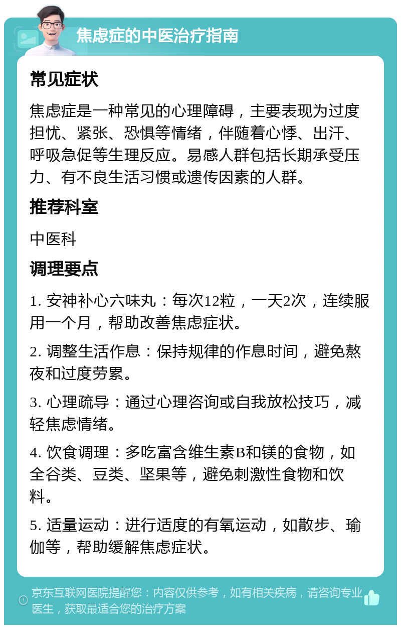 焦虑症的中医治疗指南 常见症状 焦虑症是一种常见的心理障碍，主要表现为过度担忧、紧张、恐惧等情绪，伴随着心悸、出汗、呼吸急促等生理反应。易感人群包括长期承受压力、有不良生活习惯或遗传因素的人群。 推荐科室 中医科 调理要点 1. 安神补心六味丸：每次12粒，一天2次，连续服用一个月，帮助改善焦虑症状。 2. 调整生活作息：保持规律的作息时间，避免熬夜和过度劳累。 3. 心理疏导：通过心理咨询或自我放松技巧，减轻焦虑情绪。 4. 饮食调理：多吃富含维生素B和镁的食物，如全谷类、豆类、坚果等，避免刺激性食物和饮料。 5. 适量运动：进行适度的有氧运动，如散步、瑜伽等，帮助缓解焦虑症状。