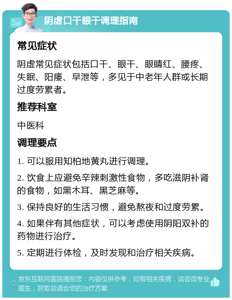 阴虚口干眼干调理指南 常见症状 阴虚常见症状包括口干、眼干、眼睛红、腰疼、失眠、阳痿、早泄等，多见于中老年人群或长期过度劳累者。 推荐科室 中医科 调理要点 1. 可以服用知柏地黄丸进行调理。 2. 饮食上应避免辛辣刺激性食物，多吃滋阴补肾的食物，如黑木耳、黑芝麻等。 3. 保持良好的生活习惯，避免熬夜和过度劳累。 4. 如果伴有其他症状，可以考虑使用阴阳双补的药物进行治疗。 5. 定期进行体检，及时发现和治疗相关疾病。