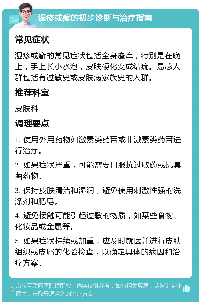 湿疹或癣的初步诊断与治疗指南 常见症状 湿疹或癣的常见症状包括全身瘙痒，特别是在晚上，手上长小水泡，皮肤硬化变成结痂。易感人群包括有过敏史或皮肤病家族史的人群。 推荐科室 皮肤科 调理要点 1. 使用外用药物如激素类药膏或非激素类药膏进行治疗。 2. 如果症状严重，可能需要口服抗过敏药或抗真菌药物。 3. 保持皮肤清洁和湿润，避免使用刺激性强的洗涤剂和肥皂。 4. 避免接触可能引起过敏的物质，如某些食物、化妆品或金属等。 5. 如果症状持续或加重，应及时就医并进行皮肤组织或皮屑的化验检查，以确定具体的病因和治疗方案。