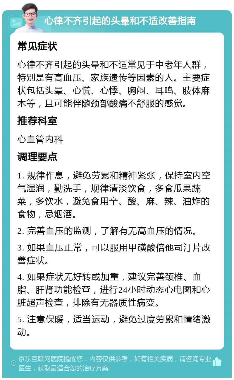 心律不齐引起的头晕和不适改善指南 常见症状 心律不齐引起的头晕和不适常见于中老年人群，特别是有高血压、家族遗传等因素的人。主要症状包括头晕、心慌、心悸、胸闷、耳鸣、肢体麻木等，且可能伴随颈部酸痛不舒服的感觉。 推荐科室 心血管内科 调理要点 1. 规律作息，避免劳累和精神紧张，保持室内空气湿润，勤洗手，规律清淡饮食，多食瓜果蔬菜，多饮水，避免食用辛、酸、麻、辣、油炸的食物，忌烟酒。 2. 完善血压的监测，了解有无高血压的情况。 3. 如果血压正常，可以服用甲磺酸倍他司汀片改善症状。 4. 如果症状无好转或加重，建议完善颈椎、血脂、肝肾功能检查，进行24小时动态心电图和心脏超声检查，排除有无器质性病变。 5. 注意保暖，适当运动，避免过度劳累和情绪激动。