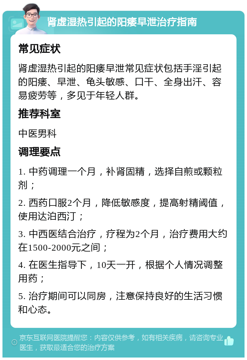 肾虚湿热引起的阳痿早泄治疗指南 常见症状 肾虚湿热引起的阳痿早泄常见症状包括手淫引起的阳痿、早泄、龟头敏感、口干、全身出汗、容易疲劳等，多见于年轻人群。 推荐科室 中医男科 调理要点 1. 中药调理一个月，补肾固精，选择自煎或颗粒剂； 2. 西药口服2个月，降低敏感度，提高射精阈值，使用达泊西汀； 3. 中西医结合治疗，疗程为2个月，治疗费用大约在1500-2000元之间； 4. 在医生指导下，10天一开，根据个人情况调整用药； 5. 治疗期间可以同房，注意保持良好的生活习惯和心态。