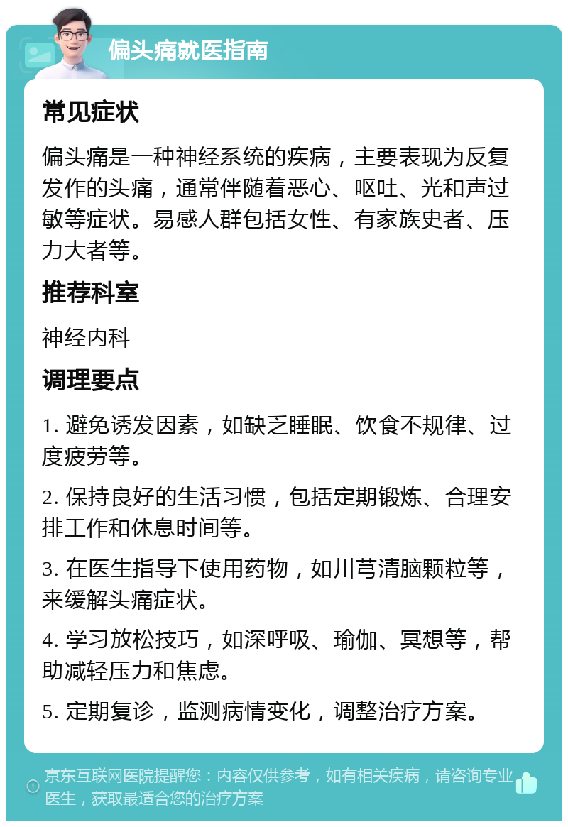 偏头痛就医指南 常见症状 偏头痛是一种神经系统的疾病，主要表现为反复发作的头痛，通常伴随着恶心、呕吐、光和声过敏等症状。易感人群包括女性、有家族史者、压力大者等。 推荐科室 神经内科 调理要点 1. 避免诱发因素，如缺乏睡眠、饮食不规律、过度疲劳等。 2. 保持良好的生活习惯，包括定期锻炼、合理安排工作和休息时间等。 3. 在医生指导下使用药物，如川芎清脑颗粒等，来缓解头痛症状。 4. 学习放松技巧，如深呼吸、瑜伽、冥想等，帮助减轻压力和焦虑。 5. 定期复诊，监测病情变化，调整治疗方案。