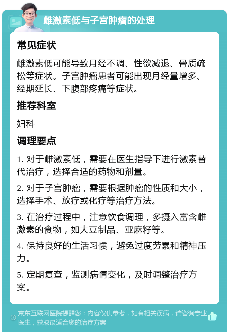 雌激素低与子宫肿瘤的处理 常见症状 雌激素低可能导致月经不调、性欲减退、骨质疏松等症状。子宫肿瘤患者可能出现月经量增多、经期延长、下腹部疼痛等症状。 推荐科室 妇科 调理要点 1. 对于雌激素低，需要在医生指导下进行激素替代治疗，选择合适的药物和剂量。 2. 对于子宫肿瘤，需要根据肿瘤的性质和大小，选择手术、放疗或化疗等治疗方法。 3. 在治疗过程中，注意饮食调理，多摄入富含雌激素的食物，如大豆制品、亚麻籽等。 4. 保持良好的生活习惯，避免过度劳累和精神压力。 5. 定期复查，监测病情变化，及时调整治疗方案。