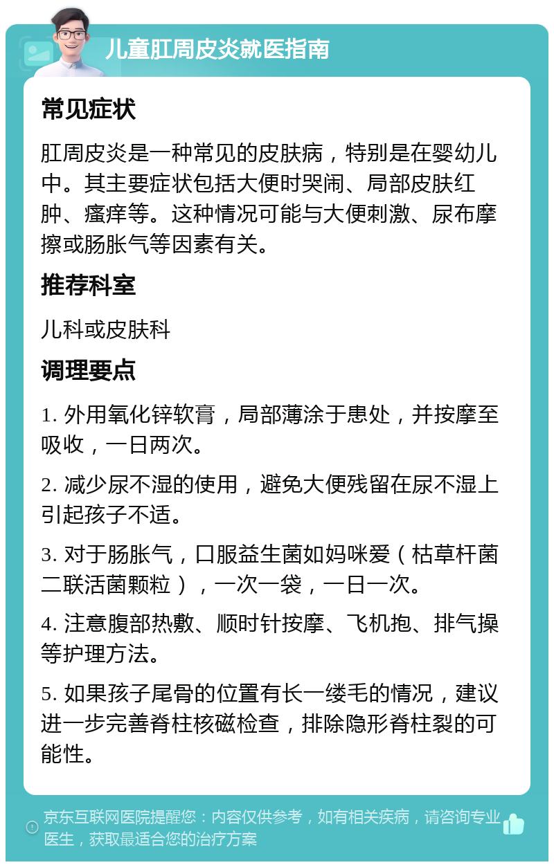 儿童肛周皮炎就医指南 常见症状 肛周皮炎是一种常见的皮肤病，特别是在婴幼儿中。其主要症状包括大便时哭闹、局部皮肤红肿、瘙痒等。这种情况可能与大便刺激、尿布摩擦或肠胀气等因素有关。 推荐科室 儿科或皮肤科 调理要点 1. 外用氧化锌软膏，局部薄涂于患处，并按摩至吸收，一日两次。 2. 减少尿不湿的使用，避免大便残留在尿不湿上引起孩子不适。 3. 对于肠胀气，口服益生菌如妈咪爱（枯草杆菌二联活菌颗粒），一次一袋，一日一次。 4. 注意腹部热敷、顺时针按摩、飞机抱、排气操等护理方法。 5. 如果孩子尾骨的位置有长一缕毛的情况，建议进一步完善脊柱核磁检查，排除隐形脊柱裂的可能性。