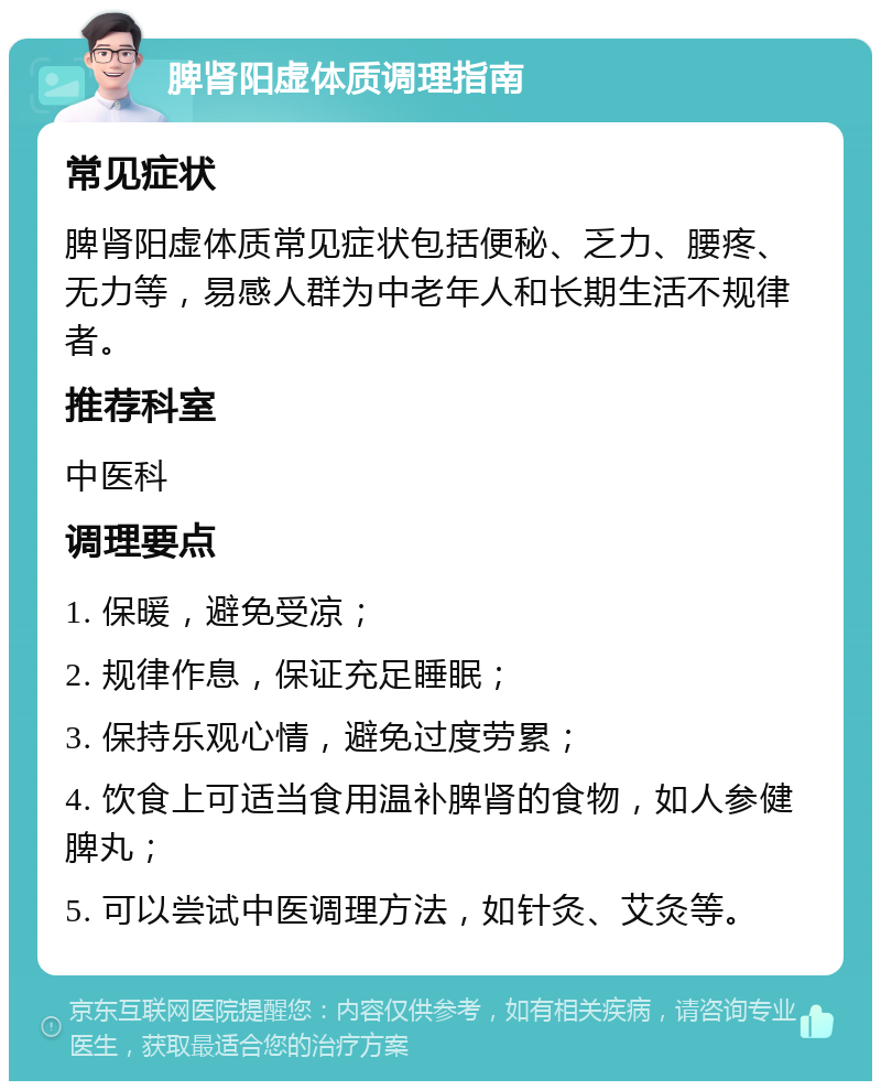 脾肾阳虚体质调理指南 常见症状 脾肾阳虚体质常见症状包括便秘、乏力、腰疼、无力等，易感人群为中老年人和长期生活不规律者。 推荐科室 中医科 调理要点 1. 保暖，避免受凉； 2. 规律作息，保证充足睡眠； 3. 保持乐观心情，避免过度劳累； 4. 饮食上可适当食用温补脾肾的食物，如人参健脾丸； 5. 可以尝试中医调理方法，如针灸、艾灸等。