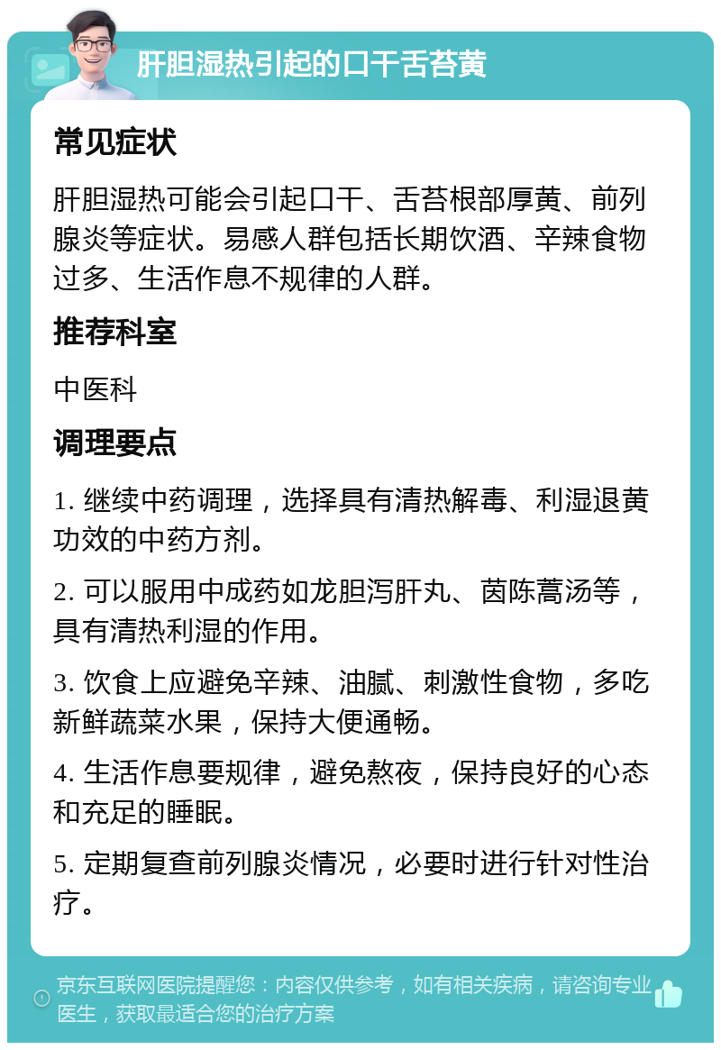 肝胆湿热引起的口干舌苔黄 常见症状 肝胆湿热可能会引起口干、舌苔根部厚黄、前列腺炎等症状。易感人群包括长期饮酒、辛辣食物过多、生活作息不规律的人群。 推荐科室 中医科 调理要点 1. 继续中药调理，选择具有清热解毒、利湿退黄功效的中药方剂。 2. 可以服用中成药如龙胆泻肝丸、茵陈蒿汤等，具有清热利湿的作用。 3. 饮食上应避免辛辣、油腻、刺激性食物，多吃新鲜蔬菜水果，保持大便通畅。 4. 生活作息要规律，避免熬夜，保持良好的心态和充足的睡眠。 5. 定期复查前列腺炎情况，必要时进行针对性治疗。