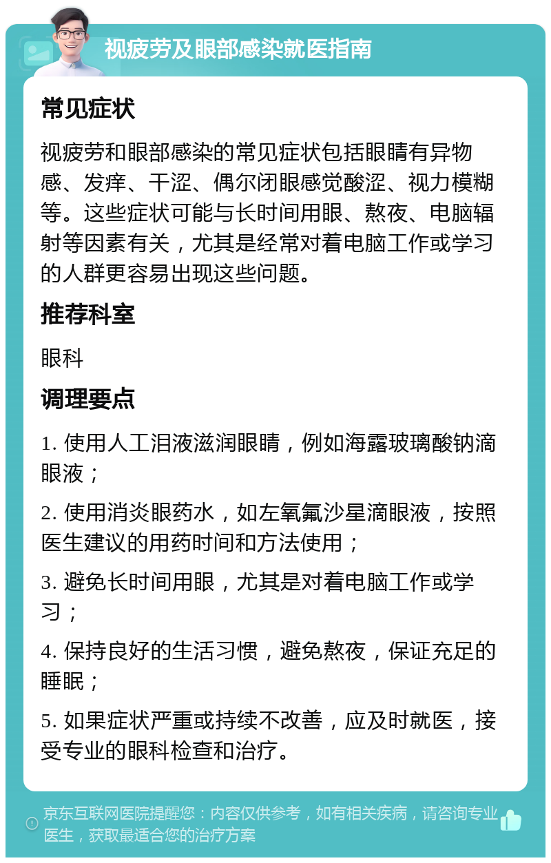 视疲劳及眼部感染就医指南 常见症状 视疲劳和眼部感染的常见症状包括眼睛有异物感、发痒、干涩、偶尔闭眼感觉酸涩、视力模糊等。这些症状可能与长时间用眼、熬夜、电脑辐射等因素有关，尤其是经常对着电脑工作或学习的人群更容易出现这些问题。 推荐科室 眼科 调理要点 1. 使用人工泪液滋润眼睛，例如海露玻璃酸钠滴眼液； 2. 使用消炎眼药水，如左氧氟沙星滴眼液，按照医生建议的用药时间和方法使用； 3. 避免长时间用眼，尤其是对着电脑工作或学习； 4. 保持良好的生活习惯，避免熬夜，保证充足的睡眠； 5. 如果症状严重或持续不改善，应及时就医，接受专业的眼科检查和治疗。