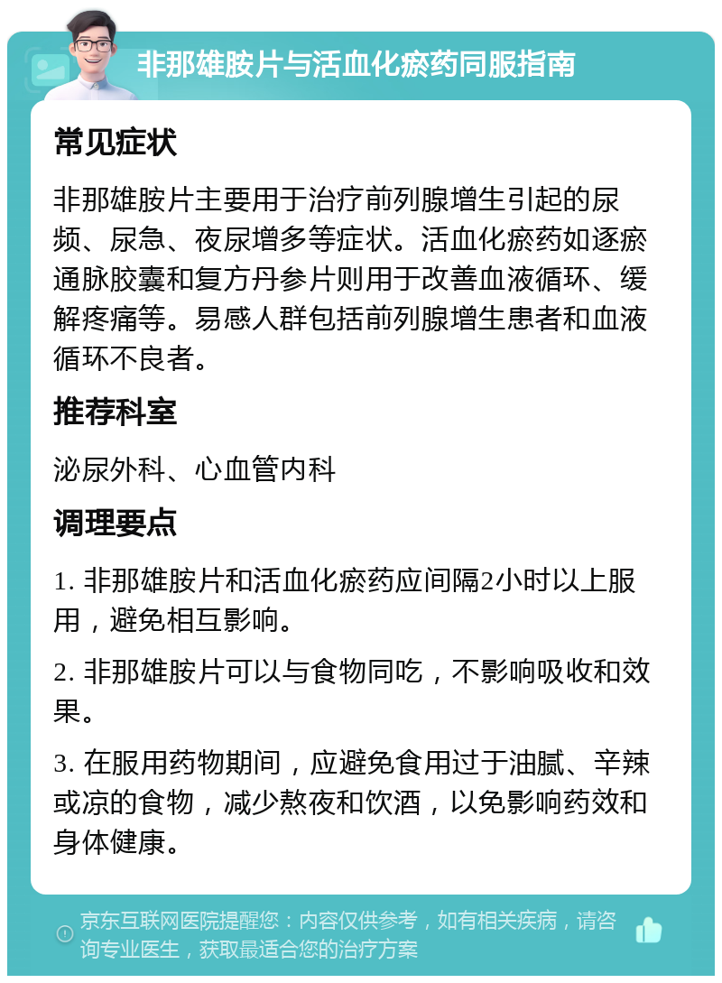 非那雄胺片与活血化瘀药同服指南 常见症状 非那雄胺片主要用于治疗前列腺增生引起的尿频、尿急、夜尿增多等症状。活血化瘀药如逐瘀通脉胶囊和复方丹参片则用于改善血液循环、缓解疼痛等。易感人群包括前列腺增生患者和血液循环不良者。 推荐科室 泌尿外科、心血管内科 调理要点 1. 非那雄胺片和活血化瘀药应间隔2小时以上服用，避免相互影响。 2. 非那雄胺片可以与食物同吃，不影响吸收和效果。 3. 在服用药物期间，应避免食用过于油腻、辛辣或凉的食物，减少熬夜和饮酒，以免影响药效和身体健康。