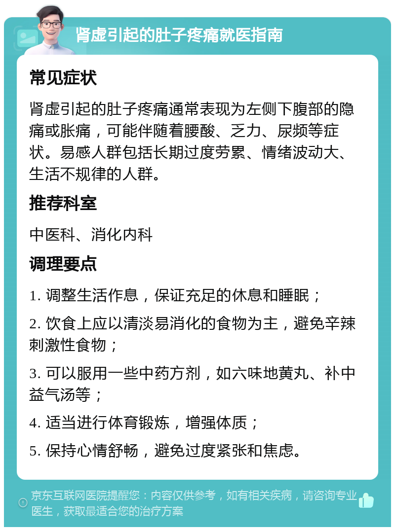 肾虚引起的肚子疼痛就医指南 常见症状 肾虚引起的肚子疼痛通常表现为左侧下腹部的隐痛或胀痛，可能伴随着腰酸、乏力、尿频等症状。易感人群包括长期过度劳累、情绪波动大、生活不规律的人群。 推荐科室 中医科、消化内科 调理要点 1. 调整生活作息，保证充足的休息和睡眠； 2. 饮食上应以清淡易消化的食物为主，避免辛辣刺激性食物； 3. 可以服用一些中药方剂，如六味地黄丸、补中益气汤等； 4. 适当进行体育锻炼，增强体质； 5. 保持心情舒畅，避免过度紧张和焦虑。