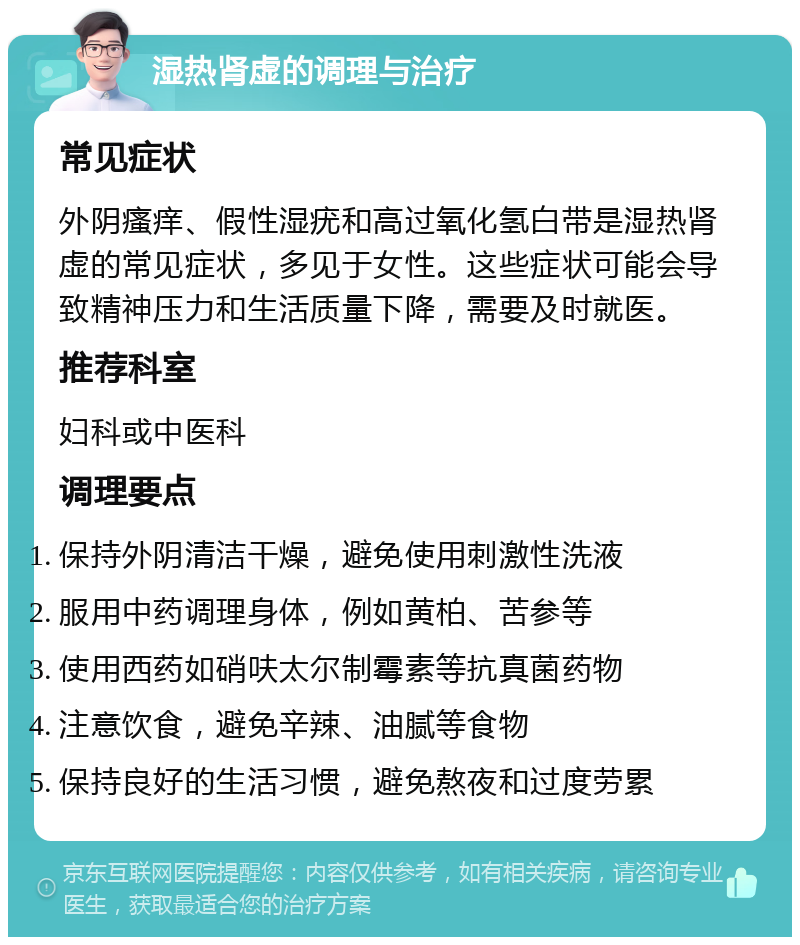 湿热肾虚的调理与治疗 常见症状 外阴瘙痒、假性湿疣和高过氧化氢白带是湿热肾虚的常见症状，多见于女性。这些症状可能会导致精神压力和生活质量下降，需要及时就医。 推荐科室 妇科或中医科 调理要点 保持外阴清洁干燥，避免使用刺激性洗液 服用中药调理身体，例如黄柏、苦参等 使用西药如硝呋太尔制霉素等抗真菌药物 注意饮食，避免辛辣、油腻等食物 保持良好的生活习惯，避免熬夜和过度劳累