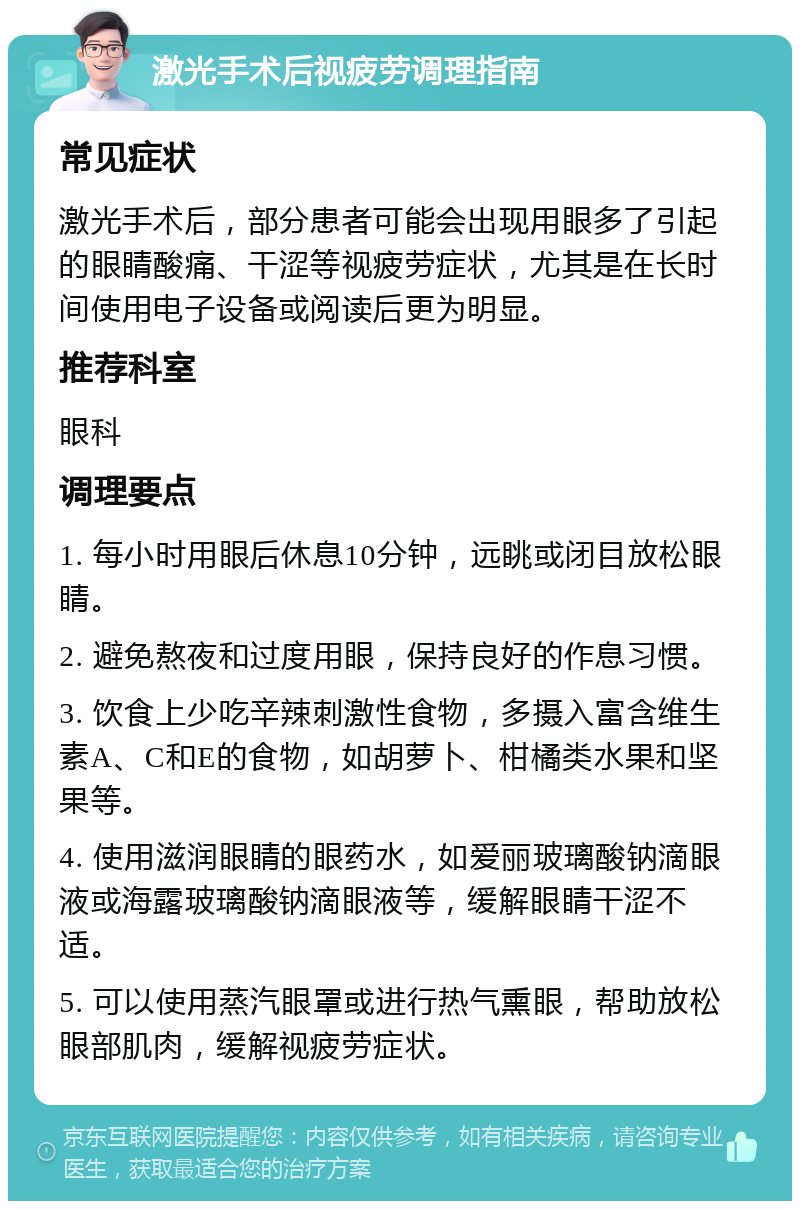 激光手术后视疲劳调理指南 常见症状 激光手术后，部分患者可能会出现用眼多了引起的眼睛酸痛、干涩等视疲劳症状，尤其是在长时间使用电子设备或阅读后更为明显。 推荐科室 眼科 调理要点 1. 每小时用眼后休息10分钟，远眺或闭目放松眼睛。 2. 避免熬夜和过度用眼，保持良好的作息习惯。 3. 饮食上少吃辛辣刺激性食物，多摄入富含维生素A、C和E的食物，如胡萝卜、柑橘类水果和坚果等。 4. 使用滋润眼睛的眼药水，如爱丽玻璃酸钠滴眼液或海露玻璃酸钠滴眼液等，缓解眼睛干涩不适。 5. 可以使用蒸汽眼罩或进行热气熏眼，帮助放松眼部肌肉，缓解视疲劳症状。