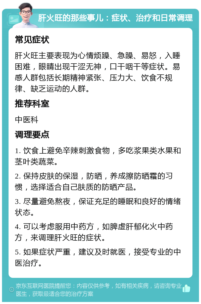 肝火旺的那些事儿：症状、治疗和日常调理 常见症状 肝火旺主要表现为心情烦躁、急躁、易怒，入睡困难，眼睛出现干涩无神，口干咽干等症状。易感人群包括长期精神紧张、压力大、饮食不规律、缺乏运动的人群。 推荐科室 中医科 调理要点 1. 饮食上避免辛辣刺激食物，多吃浆果类水果和茎叶类蔬菜。 2. 保持皮肤的保湿，防晒，养成擦防晒霜的习惯，选择适合自己肤质的防晒产品。 3. 尽量避免熬夜，保证充足的睡眠和良好的情绪状态。 4. 可以考虑服用中药方，如脾虚肝郁化火中药方，来调理肝火旺的症状。 5. 如果症状严重，建议及时就医，接受专业的中医治疗。