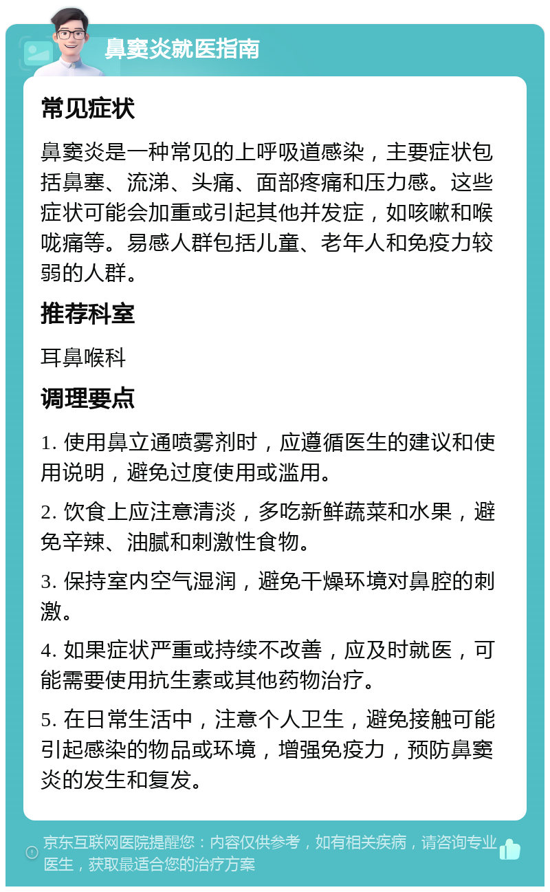 鼻窦炎就医指南 常见症状 鼻窦炎是一种常见的上呼吸道感染，主要症状包括鼻塞、流涕、头痛、面部疼痛和压力感。这些症状可能会加重或引起其他并发症，如咳嗽和喉咙痛等。易感人群包括儿童、老年人和免疫力较弱的人群。 推荐科室 耳鼻喉科 调理要点 1. 使用鼻立通喷雾剂时，应遵循医生的建议和使用说明，避免过度使用或滥用。 2. 饮食上应注意清淡，多吃新鲜蔬菜和水果，避免辛辣、油腻和刺激性食物。 3. 保持室内空气湿润，避免干燥环境对鼻腔的刺激。 4. 如果症状严重或持续不改善，应及时就医，可能需要使用抗生素或其他药物治疗。 5. 在日常生活中，注意个人卫生，避免接触可能引起感染的物品或环境，增强免疫力，预防鼻窦炎的发生和复发。