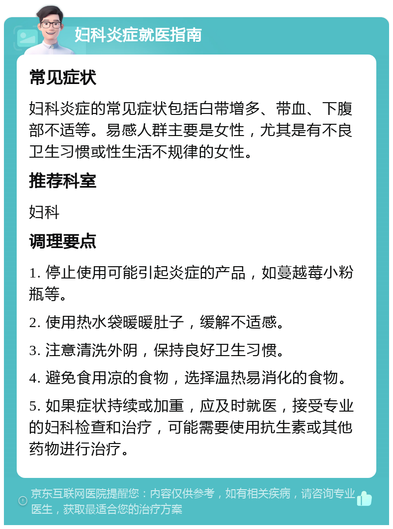 妇科炎症就医指南 常见症状 妇科炎症的常见症状包括白带增多、带血、下腹部不适等。易感人群主要是女性，尤其是有不良卫生习惯或性生活不规律的女性。 推荐科室 妇科 调理要点 1. 停止使用可能引起炎症的产品，如蔓越莓小粉瓶等。 2. 使用热水袋暖暖肚子，缓解不适感。 3. 注意清洗外阴，保持良好卫生习惯。 4. 避免食用凉的食物，选择温热易消化的食物。 5. 如果症状持续或加重，应及时就医，接受专业的妇科检查和治疗，可能需要使用抗生素或其他药物进行治疗。