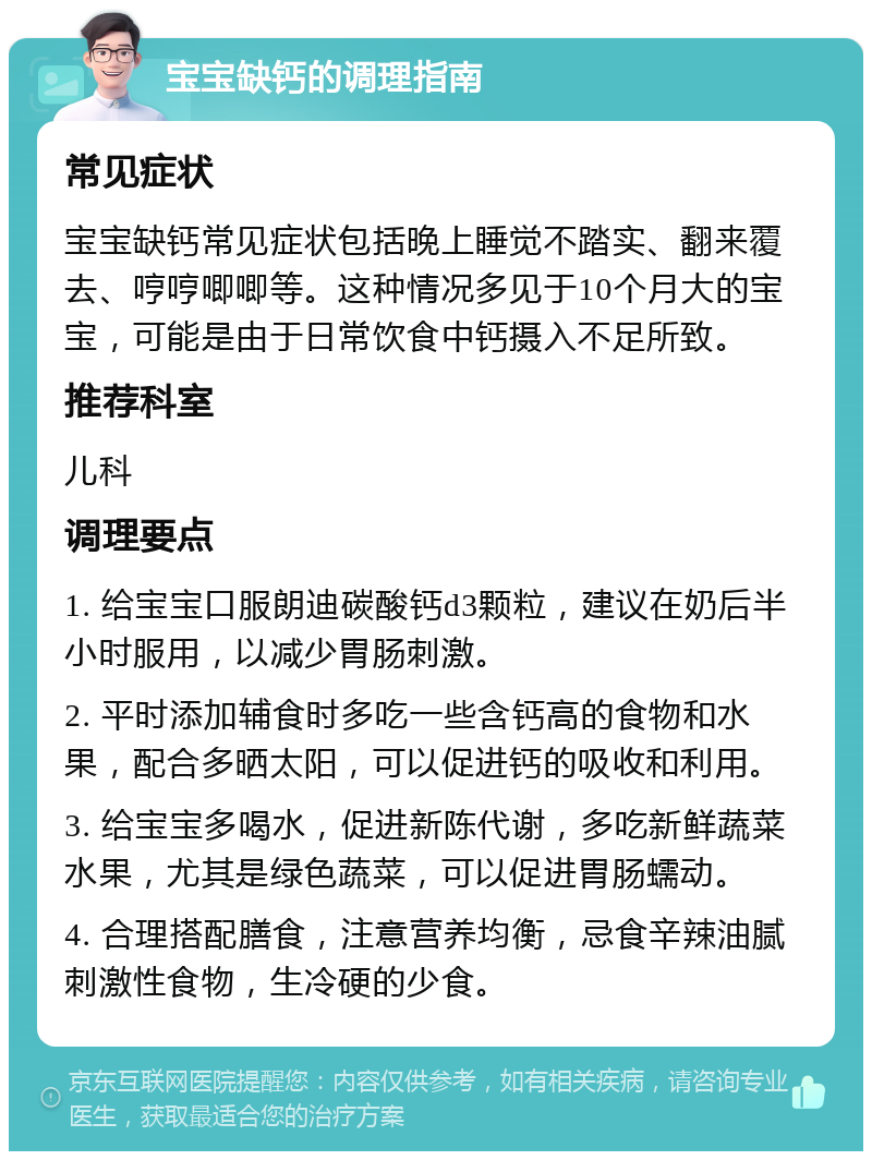 宝宝缺钙的调理指南 常见症状 宝宝缺钙常见症状包括晚上睡觉不踏实、翻来覆去、哼哼唧唧等。这种情况多见于10个月大的宝宝，可能是由于日常饮食中钙摄入不足所致。 推荐科室 儿科 调理要点 1. 给宝宝口服朗迪碳酸钙d3颗粒，建议在奶后半小时服用，以减少胃肠刺激。 2. 平时添加辅食时多吃一些含钙高的食物和水果，配合多晒太阳，可以促进钙的吸收和利用。 3. 给宝宝多喝水，促进新陈代谢，多吃新鲜蔬菜水果，尤其是绿色蔬菜，可以促进胃肠蠕动。 4. 合理搭配膳食，注意营养均衡，忌食辛辣油腻刺激性食物，生冷硬的少食。