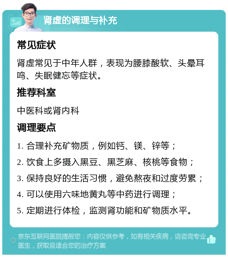 肾虚的调理与补充 常见症状 肾虚常见于中年人群，表现为腰膝酸软、头晕耳鸣、失眠健忘等症状。 推荐科室 中医科或肾内科 调理要点 1. 合理补充矿物质，例如钙、镁、锌等； 2. 饮食上多摄入黑豆、黑芝麻、核桃等食物； 3. 保持良好的生活习惯，避免熬夜和过度劳累； 4. 可以使用六味地黄丸等中药进行调理； 5. 定期进行体检，监测肾功能和矿物质水平。