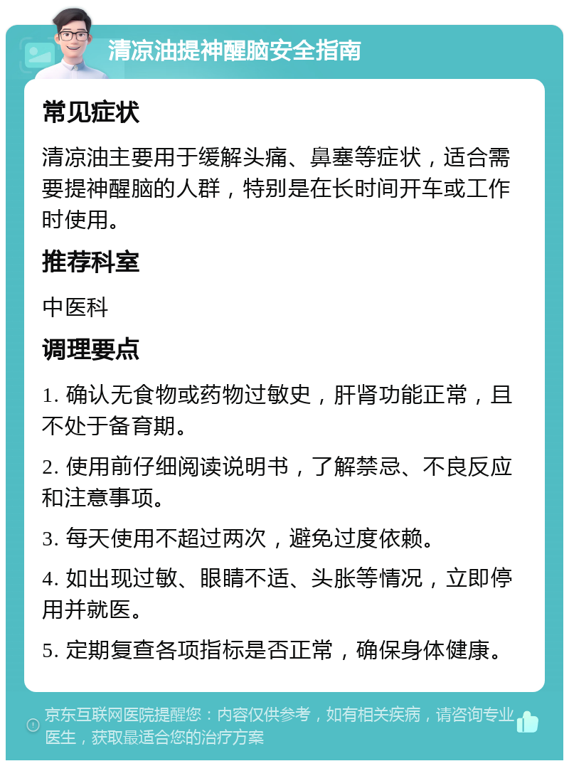 清凉油提神醒脑安全指南 常见症状 清凉油主要用于缓解头痛、鼻塞等症状，适合需要提神醒脑的人群，特别是在长时间开车或工作时使用。 推荐科室 中医科 调理要点 1. 确认无食物或药物过敏史，肝肾功能正常，且不处于备育期。 2. 使用前仔细阅读说明书，了解禁忌、不良反应和注意事项。 3. 每天使用不超过两次，避免过度依赖。 4. 如出现过敏、眼睛不适、头胀等情况，立即停用并就医。 5. 定期复查各项指标是否正常，确保身体健康。