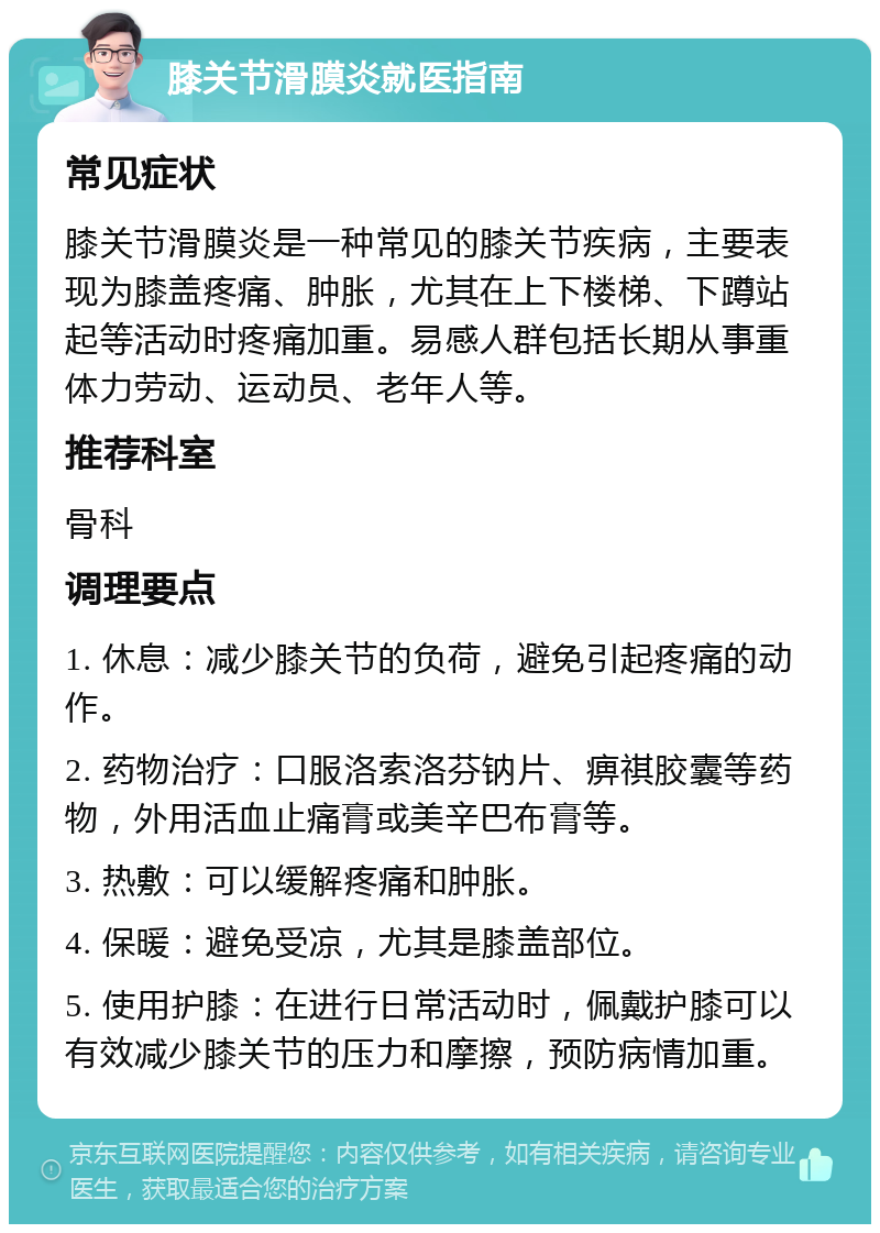 膝关节滑膜炎就医指南 常见症状 膝关节滑膜炎是一种常见的膝关节疾病，主要表现为膝盖疼痛、肿胀，尤其在上下楼梯、下蹲站起等活动时疼痛加重。易感人群包括长期从事重体力劳动、运动员、老年人等。 推荐科室 骨科 调理要点 1. 休息：减少膝关节的负荷，避免引起疼痛的动作。 2. 药物治疗：口服洛索洛芬钠片、痹祺胶囊等药物，外用活血止痛膏或美辛巴布膏等。 3. 热敷：可以缓解疼痛和肿胀。 4. 保暖：避免受凉，尤其是膝盖部位。 5. 使用护膝：在进行日常活动时，佩戴护膝可以有效减少膝关节的压力和摩擦，预防病情加重。