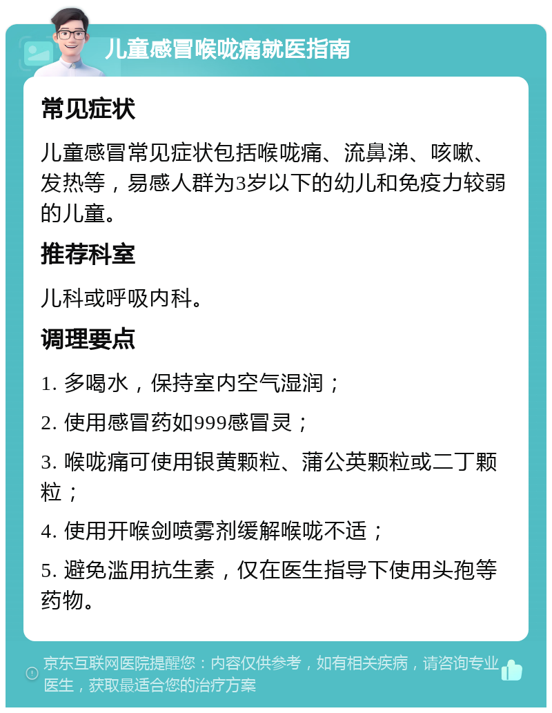 儿童感冒喉咙痛就医指南 常见症状 儿童感冒常见症状包括喉咙痛、流鼻涕、咳嗽、发热等，易感人群为3岁以下的幼儿和免疫力较弱的儿童。 推荐科室 儿科或呼吸内科。 调理要点 1. 多喝水，保持室内空气湿润； 2. 使用感冒药如999感冒灵； 3. 喉咙痛可使用银黄颗粒、蒲公英颗粒或二丁颗粒； 4. 使用开喉剑喷雾剂缓解喉咙不适； 5. 避免滥用抗生素，仅在医生指导下使用头孢等药物。