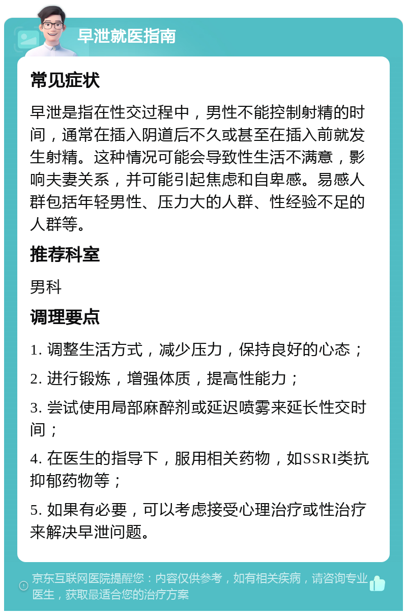 早泄就医指南 常见症状 早泄是指在性交过程中，男性不能控制射精的时间，通常在插入阴道后不久或甚至在插入前就发生射精。这种情况可能会导致性生活不满意，影响夫妻关系，并可能引起焦虑和自卑感。易感人群包括年轻男性、压力大的人群、性经验不足的人群等。 推荐科室 男科 调理要点 1. 调整生活方式，减少压力，保持良好的心态； 2. 进行锻炼，增强体质，提高性能力； 3. 尝试使用局部麻醉剂或延迟喷雾来延长性交时间； 4. 在医生的指导下，服用相关药物，如SSRI类抗抑郁药物等； 5. 如果有必要，可以考虑接受心理治疗或性治疗来解决早泄问题。