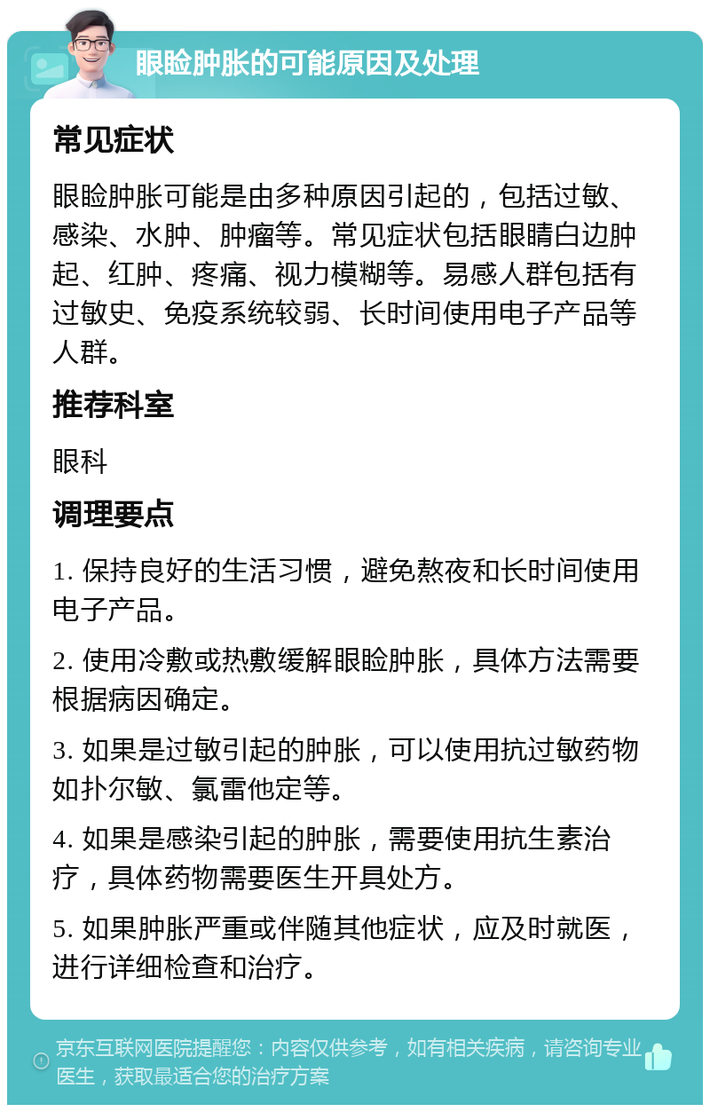 眼睑肿胀的可能原因及处理 常见症状 眼睑肿胀可能是由多种原因引起的，包括过敏、感染、水肿、肿瘤等。常见症状包括眼睛白边肿起、红肿、疼痛、视力模糊等。易感人群包括有过敏史、免疫系统较弱、长时间使用电子产品等人群。 推荐科室 眼科 调理要点 1. 保持良好的生活习惯，避免熬夜和长时间使用电子产品。 2. 使用冷敷或热敷缓解眼睑肿胀，具体方法需要根据病因确定。 3. 如果是过敏引起的肿胀，可以使用抗过敏药物如扑尔敏、氯雷他定等。 4. 如果是感染引起的肿胀，需要使用抗生素治疗，具体药物需要医生开具处方。 5. 如果肿胀严重或伴随其他症状，应及时就医，进行详细检查和治疗。