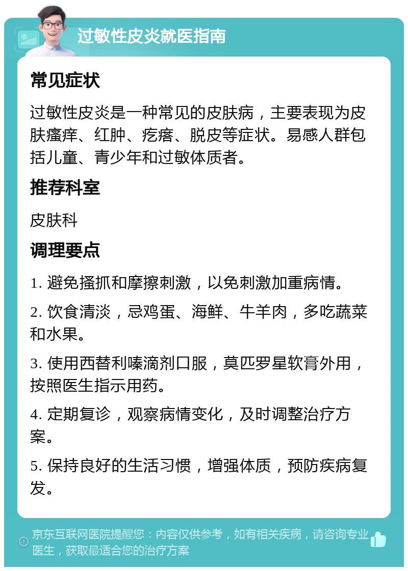 过敏性皮炎就医指南 常见症状 过敏性皮炎是一种常见的皮肤病，主要表现为皮肤瘙痒、红肿、疙瘩、脱皮等症状。易感人群包括儿童、青少年和过敏体质者。 推荐科室 皮肤科 调理要点 1. 避免搔抓和摩擦刺激，以免刺激加重病情。 2. 饮食清淡，忌鸡蛋、海鲜、牛羊肉，多吃蔬菜和水果。 3. 使用西替利嗪滴剂口服，莫匹罗星软膏外用，按照医生指示用药。 4. 定期复诊，观察病情变化，及时调整治疗方案。 5. 保持良好的生活习惯，增强体质，预防疾病复发。